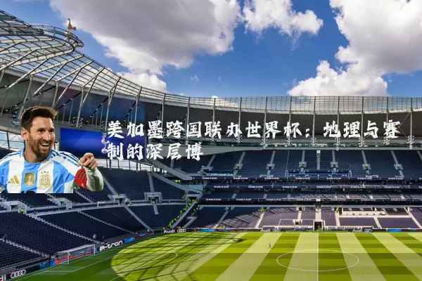 美加墨跨国联办世界杯：地理与赛制的深层博弈