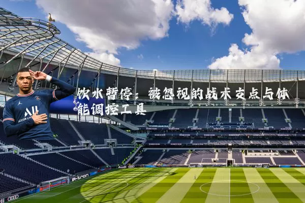 饮水暂停:被忽视的战术支点与体能调控工具
